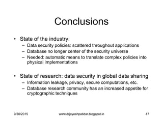 47
Conclusions
• State of the industry:
– Data security policies: scattered throughout applications
– Database no longer center of the security universe
– Needed: automatic means to translate complex policies into
physical implementations
• State of research: data security in global data sharing
– Information leakage, privacy, secure computations, etc.
– Database research community has an increased appetite for
cryptographic techniques
9/30/2015 www.drjayeshpatidar.blogspot.in
 