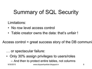 8
Summary of SQL Security
Limitations:
• No row level access control
• Table creator owns the data: that‟s unfair !
… or spectacular failure:
• Only 30% assign privileges to users/roles
– And then to protect entire tables, not columns
Access control = great success story of the DB communi
9/30/2015 www.drjayeshpatidar.blogspot.in
 