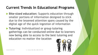 Current Trends In Educational Programs
 Bite-sized education: Supports education through
smaller portions of information designed to stick
due to the lessened attention spans caused by the
digital age of the quick ingestion of information
 Tutoring: Individualized or group tutoring
gatherings can be conducted online due to learners
now being able to access to the best tutoring and
education no matter the location
Created 05/06/2016 S. L. Burton, DBA, MBA, LSSBB, SWP, HCS 11
 