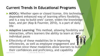 Current Trends In Educational Programs
 MOOCs: Whether open or closed license, this technology-
dependent enhanced way of learning offers flexibility,
and is a way to build ones’ career, widen the knowledge
base, and per (Kop & Fournier, 2010), is a part of daily
life
 Adaptive Learning: This method, allowing flexibility and
interaction, offers learners the ability to learn at their
individual paces
 Effectivity of these modalities lie in improving
efficiencies, as well as employee engagement and
retention since these modalities allow learners to build
their confidences and proficiency, and capability
Created 05/06/2016 S. L. Burton, DBA, MBA, LSSBB, SWP, HCS
9
 