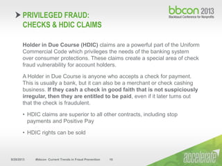 9/29/2013 #bbcon Current Trends in Fraud Prevention 10
Holder in Due Course (HDIC) claims are a powerful part of the Uniform
Commercial Code which privileges the needs of the banking system
over consumer protections. These claims create a special area of check
fraud vulnerability for account holders.
A Holder in Due Course is anyone who accepts a check for payment.
This is usually a bank, but it can also be a merchant or check cashing
business. If they cash a check in good faith that is not suspiciously
irregular, then they are entitled to be paid, even if it later turns out
that the check is fraudulent.
• HDIC claims are superior to all other contracts, including stop
payments and Positive Pay
• HDIC rights can be sold
PRIVILEGED FRAUD:
CHECKS & HDIC CLAIMS
 
