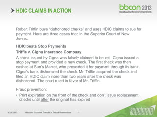9/29/2013 #bbcon Current Trends in Fraud Prevention 11
Robert Triffin buys “dishonored checks” and uses HDIC claims to sue for
payment. Here are three cases tried in the Superior Court of New
Jersey.
HDIC beats Stop Payments
Triffin v. Cigna Insurance Company
A check issued by Cigna was falsely claimed to be lost. Cigna issued a
stop payment and provided a new check. The first check was then
cashed at Sun’s Market, who presented it for payment through its bank.
Cigna’s bank dishonored the check. Mr. Triffin acquired the check and
filed an HDIC claim more than two years after the check was
dishonored. The court ruled in favor of Mr. Triffin.
Fraud prevention:
• Print expiration on the front of the check and don’t issue replacement
checks until after the original has expired
HDIC CLAIMS IN ACTION
 