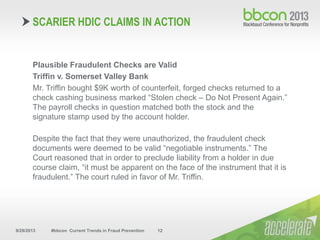 9/29/2013 #bbcon Current Trends in Fraud Prevention 12
Plausible Fraudulent Checks are Valid
Triffin v. Somerset Valley Bank
Mr. Triffin bought $9K worth of counterfeit, forged checks returned to a
check cashing business marked “Stolen check – Do Not Present Again.”
The payroll checks in question matched both the stock and the
signature stamp used by the account holder.
Despite the fact that they were unauthorized, the fraudulent check
documents were deemed to be valid “negotiable instruments.” The
Court reasoned that in order to preclude liability from a holder in due
course claim, “it must be apparent on the face of the instrument that it is
fraudulent.” The court ruled in favor of Mr. Triffin.
SCARIER HDIC CLAIMS IN ACTION
 