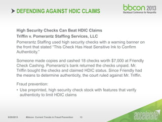 9/29/2013 #bbcon Current Trends in Fraud Prevention 13
High Security Checks Can Beat HDIC Claims
Triffin v. Pomerantz Staffing Services, LLC
Pomerantz Staffing used high security checks with a warning banner on
the front that stated “This Check Has Heat Sensitive Ink to Confirm
Authenticity.”
Someone made copies and cashed 18 checks worth $7,000 at Friendly
Check Cashing. Pomerantz’s bank returned the checks unpaid. Mr.
Triffin bought the checks and claimed HDIC status. Since Friendly had
the means to determine authenticity, the court ruled against Mr. Triffin.
Fraud prevention:
• Use preprinted, high security check stock with features that verify
authenticity to limit HDIC claims
DEFENDING AGAINST HDIC CLAIMS
 