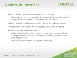 9/29/2013 #bbcon Current Trends in Fraud Prevention 16
 Reconcile both bank and card-related accounts daily
 Segregate accounts by payment type and purpose to easier identify
exceptions & enable use of transaction filters & blocks
 Report potential fraud occurrences to your bank in a timely manner
 Offer Employee Support with documented procedures & training
 Enforce security procedures with
 Authentication/authorization controls in payment process such as
strong passwords & security token or key fob that generates one-
time-use passwords
 Physical access controls to payment processing
PROCEDURAL CONTROLS 1
 