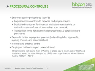 9/29/2013 #bbcon Current Trends in Fraud Prevention 17
 Enforce security procedures (cont’d)
 Logical access controls to network and payment apps
 Dedicated computer for financial institution transactions or
restrictions on staff use of Internet on your network
 Transaction limits for payment disbursements & corporate card
purchases
 Separate duties in payment process (submitting bills, approvals,
signing checks, and reconciliation)
 Internal and external audits
 Employee hotline to report potential fraud
Organizations with some form of hotline in place saw a much higher likelihood
that fraud would be detected by a tip (51%) than organizations without such a
hotline (35%).” - ACFE
PROCEDURAL CONTROLS 2
 