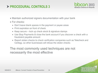 9/29/2013 #bbcon Current Trends in Fraud Prevention 18
 Maintain authorized signers documentation with your bank
 For checks:
 Don’t leave blank spaces in the payment or payee areas
 Print expiration on front of check
 Keep secure – lock up check stock & signature stamps
 Use Stop Payments & close the bank account if you discover a check with a
fraudulent payable amount
 Report stolen checks to check verification companies such as Telecheck and
Certegy, so other businesses will refuse the stolen checks
The most commonly used techniques are not
necessarily the most effective
PROCEDURAL CONTROLS 3
 