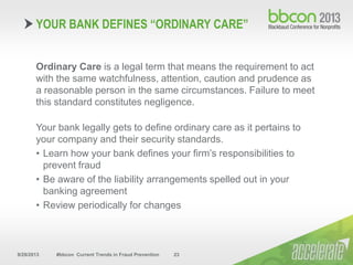 9/29/2013 #bbcon Current Trends in Fraud Prevention 23
Ordinary Care is a legal term that means the requirement to act
with the same watchfulness, attention, caution and prudence as
a reasonable person in the same circumstances. Failure to meet
this standard constitutes negligence.
Your bank legally gets to define ordinary care as it pertains to
your company and their security standards.
• Learn how your bank defines your firm’s responsibilities to
prevent fraud
• Be aware of the liability arrangements spelled out in your
banking agreement
• Review periodically for changes
YOUR BANK DEFINES “ORDINARY CARE”
 