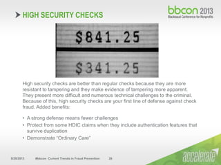 9/29/2013 #bbcon Current Trends in Fraud Prevention 26
High security checks are better than regular checks because they are more
resistant to tampering and they make evidence of tampering more apparent.
They present more difficult and numerous technical challenges to the criminal.
Because of this, high security checks are your first line of defense against check
fraud. Added benefits:
• A strong defense means fewer challenges
• Protect from some HDIC claims when they include authentication features that
survive duplication
• Demonstrate “Ordinary Care”
HIGH SECURITY CHECKS
 