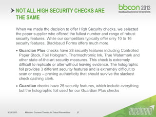 9/29/2013 #bbcon Current Trends in Fraud Prevention 27
When we made the decision to offer High Security checks, we selected
the paper supplier who offered the fullest number and range of robust
security features. While our competitors typically offer only 10 to 16
security features, Blackbaud Forms offers much more.
 Guardian Plus checks have 28 security features including Controlled
Paper Stock, Foil Hologram, Thermochromic Ink, True Watermark and
other state‐of‐the‐art security measures. This check is extremely
difficult to replicate or alter without leaving evidence. The holographic
foil provides 3 different security features and is extremely difficult to
scan or copy – proving authenticity that should survive the slackest
check cashing clerk.
 Guardian checks have 25 security features, which include everything
but the holographic foil used for our Guardian Plus checks
NOT ALL HIGH SECURITY CHECKS ARE
THE SAME
 