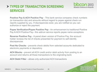 9/29/2013 #bbcon Current Trends in Fraud Prevention 29
Positive Pay & ACH Positive Pay - This bank service compares check numbers
(or transaction ids) and amounts without regard to payee against check run
reports supplied by you. If discrepancies exist, you are notified so you can
authorize or reject the payment.
Payee Verification/Payee Positive Pay - An enhancement to traditional Positive
Pay & ACH Positive Pay– this add-on service reports payee name exceptions
Reverse Positive Pay - A pared down version of Positive Pay, the account
holder reviews the list of checks presented for payment to self-identify
discrepancies
Post No Checks - prevents check debits from selected accounts dedicated to
electronic payments or depository
ACH Blocks - prevent all ACH credit and/or debit activity from posting to an
account and returns all those transactions to the originating bank
ACH Debit Filter - allows only authorized ACH transactions
TYPES OF TRANSACTION SCREENING
SERVICES
 