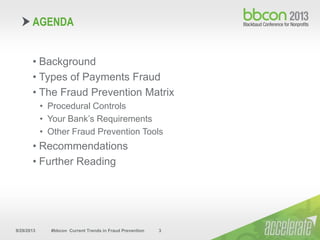 9/29/2013 #bbcon Current Trends in Fraud Prevention 3
• Background
• Types of Payments Fraud
• The Fraud Prevention Matrix
• Procedural Controls
• Your Bank’s Requirements
• Other Fraud Prevention Tools
• Recommendations
• Further Reading
AGENDA
 