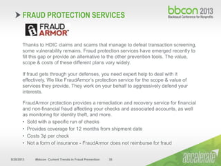 9/29/2013 #bbcon Current Trends in Fraud Prevention 30
Thanks to HDIC claims and scams that manage to defeat transaction screening,
some vulnerability remains. Fraud protection services have emerged recently to
fill this gap or provide an alternative to the other prevention tools. The value,
scope & costs of these different plans vary widely.
If fraud gets through your defenses, you need expert help to deal with it
effectively. We like FraudArmor’s protection service for the scope & value of
services they provide. They work on your behalf to aggressively defend your
interests.
FraudArmor protection provides a remediation and recovery service for financial
and non-financial fraud affecting your checks and associated accounts, as well
as monitoring for identity theft, and more.
• Sold with a specific run of checks
• Provides coverage for 12 months from shipment date
• Costs 3¢ per check
• Not a form of insurance - FraudArmor does not reimburse for fraud
FRAUD PROTECTION SERVICES
 