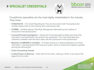 9/29/2013 #bbcon Current Trends in Fraud Prevention 32
FraudArmor specialists are the most highly credentialed in the industry.
They have:
• FCRA/FACTA – Fair Credit Reporting Act /Fair and Accurate Credit Transactions Act
Certified allows them to work directly with credit bureau data
• CITRMS – Certified Identity Theft Risk Management Specialist by the Institute of
Consumer Financial Education
• Licensed Private Investigators – Equips the Fraud Specialist to better spot clues that
may lead to the identification and arrest of the perpetrator. The Fraud Specialist also
maintains a detailed case file which helps with the prosecution of the perpetrators.
• Members of AMCRIN’s CrimeDex – Provides access to a national database of criminal
information, including identity theft rings and scams, which is shared and regularly updated
among law enforcement
• Crisis Counseling Trained
• Limited Power of Attorney – Work with for the victim, utilizing a LPOA, to do most of the
legwork for the victim
SPECIALIST CREDENTIALS
 