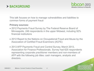 9/29/2013 #bbcon Current Trends in Fraud Prevention 4
This talk focuses on how to manage vulnerabilities and liabilities to
common forms of payment fraud
Primary sources:
 2012 Payments Fraud Survey by The Federal Reserve Board of
Minneapolis. 246 respondents in the upper Midwest, including 92%
financial institutions
 2012 Report to the Nations on Occupational Fraud and Abuse by the
Association of Certified Fraud Examiners (ACFE)
 2013 AFP Payments Fraud and Control Survey, March 2013,
Association for Finance Professionals. Survey had 625 respondents
representing corporate practitioner members and non-members of
AFP with the following job titles: cash managers, analysts and
directors.
BACKGROUND
 
