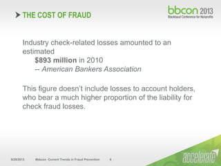 9/29/2013 #bbcon Current Trends in Fraud Prevention 6
Industry check-related losses amounted to an
estimated
$893 million in 2010
-- American Bankers Association
This figure doesn’t include losses to account holders,
who bear a much higher proportion of the liability for
check fraud losses.
THE COST OF FRAUD
 