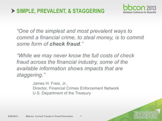 9/29/2013 #bbcon Current Trends in Fraud Prevention 7
“One of the simplest and most prevalent ways to
commit a financial crime, to steal money, is to commit
some form of check fraud.”
“While we may never know the full costs of check
fraud across the financial industry, some of the
available information shows impacts that are
staggering.”
James H. Freis, Jr.,
Director, Financial Crimes Enforcement Network
U.S. Department of the Treasury
SIMPLE, PREVALENT, & STAGGERING
 
