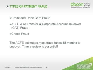 9/29/2013 #bbcon Current Trends in Fraud Prevention 8
Credit and Debit Card Fraud
ACH, Wire Transfer & Corporate Account Takeover
(CAT) Fraud
Check Fraud
The ACFE estimates most fraud takes 18 months to
uncover. Timely review is essential!
TYPES OF PAYMENT FRAUD
 