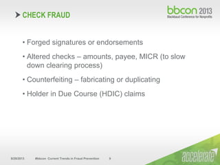9/29/2013 #bbcon Current Trends in Fraud Prevention 9
• Forged signatures or endorsements
• Altered checks – amounts, payee, MICR (to slow
down clearing process)
• Counterfeiting – fabricating or duplicating
• Holder in Due Course (HDIC) claims
CHECK FRAUD
 