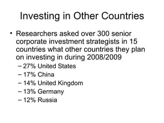 Investing in Other Countries Researchers asked over 300 senior corporate investment strategists in 15 countries what other countries they plan on investing in during 2008/2009 27% United States 17% China 14% United Kingdom 13% Germany 12% Russia 