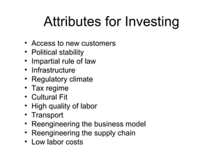 Attributes for Investing Access to new customers Political stability Impartial rule of law Infrastructure Regulatory climate Tax regime Cultural Fit  High quality of labor Transport Reengineering the business model Reengineering the supply chain Low labor costs 
