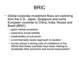BRIC Global corporate investment flows are switching from the U.S., Japan, Singapore and some European countries to China, India, Russia and Brazil (BRIC) good market prospects  expansive social stability  predictability of outcomes  a commercially aware approach to taxation survey shows a strong vote of confidence in the efforts that these countries have been making to accelerate their economic and social improvement 