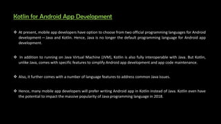Kotlin for Android App Development
 At present, mobile app developers have option to choose from two official programming languages for Android
develop e t — Java and Kotlin. Hence, Java is no longer the default programming language for Android app
development.
 In addition to running on Java Virtual Machine (JVM), Kotlin is also fully interoperable with Java. But Kotlin,
unlike Java, comes with specific features to simplify Android app development and app code maintenance.
 Also, it further comes with a number of language features to address common Java issues.
 Hence, many mobile app developers will prefer writing Android app in Kotlin instead of Java. Kotlin even have
the potential to impact the massive popularity of Java programming language in 2018.
 