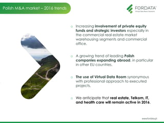 o Increasing involvement of private equity
funds and strategic investors especially in
the commercial real estate market
warehousing segments and commercial
office.
o A growing trend of leading Polish
companies expanding abroad, in particular
in other EU countries.
o The use of Virtual Data Room synonymous
with professional approach to executed
projects.
o We anticipate that real estate, Telkom, IT,
and health care will remain active in 2016.
Polish M&A market – 2016 trends
 