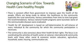 Changing Scenario of Gov. Towards
Health Care-healthy People
• There is constant effort from government to improve upon the health of the
people. Efforts are being made to deliver the healthcare to the community
especially the rural community. Various committees from time to time had given
the recommendations. Various national health programs were launched. Some of
the communicable diseases were eradicated.
• ‘Health for All’ development is based on self-determination & self-reliance of
every individual & the community for which the community participation is
necessary.
• The community is also conscious about their health & their rights. The focus is on
coordinating the activities of health sector at national, international & community
levels with those other social & economic sectors education, agriculture,
household, water, housing, communication etc.
 