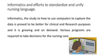 Informatics and efforts to standardize and unify
nursing language.
Informatics, the study to how to use computers to capture the
data is proved to be better for clinical and Research purposes
and it is growing and on demand. Various programs are
required to take decisions for the nursing care.
 