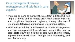 Case management disease
management and tele-health care
expand.
• There is a demand to manage the care from a distance, being
simple at home and in remote areas with chronic diseases
and complicated treatment regimens, through the use of
telephones, television monitors and telecommunication.
• More nurses will become involved in disease management
and case management (care delivery models that aim to
keep costs down by helping people with chronic illness,
improve their health status through close monitoring, and
use of resources.)
 