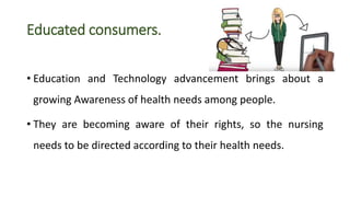 Educated consumers.
• Education and Technology advancement brings about a
growing Awareness of health needs among people.
• They are becoming aware of their rights, so the nursing
needs to be directed according to their health needs.
 