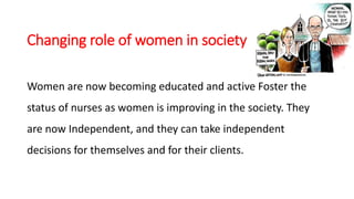 Changing role of women in society
Women are now becoming educated and active Foster the
status of nurses as women is improving in the society. They
are now Independent, and they can take independent
decisions for themselves and for their clients.
 