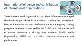 International influence and contribution
of international organizations.
These International organizations and their influence encouraged
the Nurses to participate in international conferences, workshops.
Most of the nurses are sent on deputation for undergoing training
programs in Abroad sponsored by WHO, INC International Council
of nurses promotes a sharing idea whereas World Health
Organization, USAID etc. aid with research, education and
publications.
 