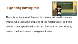 Expanding nursing role.
There is an increased demand for advanced practice nurses
(ANPs), who should be prepared at the master's level and who
should have specialized skills to function in the clinical,
research, education and management roles.
 