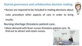 Shared governance and collaborative decision making.
• Nurses are required to be included in making decisions about
rules procedure other aspects of care in order to bring
results.
Nursing shortage threatens patient care.
• More demand with fever nurses threatens patient care. To
find out to attract and retain nurses.
 