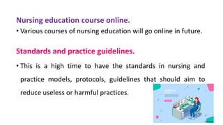 Nursing education course online.
• Various courses of nursing education will go online in future.
Standards and practice guidelines.
• This is a high time to have the standards in nursing and
practice models, protocols, guidelines that should aim to
reduce useless or harmful practices.
 
