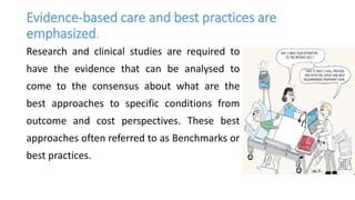 Evidence-based care and best practices are
emphasized.
Research and clinical studies are required to
have the evidence that can be analysed to
come to the consensus about what are the
best approaches to specific conditions from
outcome and cost perspectives. These best
approaches often referred to as Benchmarks or
best practices.
 