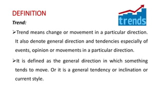 DEFINITION
Trend:
Trend means change or movement in a particular direction.
It also denote general direction and tendencies especially of
events, opinion or movements in a particular direction.
It is defined as the general direction in which something
tends to move. Or it is a general tendency or inclination or
current style.
 