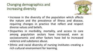 Changing demographics and
increasing diversity
• Increase in the diversity of the population which affects
the nature and the prevalence of illness and disease,
requiring changes in practice that reflect and respect
diverse values and beliefs.
• Disparities in morbidity, mortality, and access to care
among population sectors have increased, even as
socioeconomic and other factors have led to increased
violence and substance abuse.
• Ethnic and racial diversity of nursing institutes creating a
rich cultural environment for learning.
 