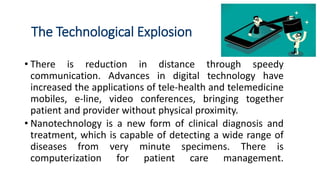 The Technological Explosion
• There is reduction in distance through speedy
communication. Advances in digital technology have
increased the applications of tele-health and telemedicine
mobiles, e-line, video conferences, bringing together
patient and provider without physical proximity.
• Nanotechnology is a new form of clinical diagnosis and
treatment, which is capable of detecting a wide range of
diseases from very minute specimens. There is
computerization for patient care management.
 