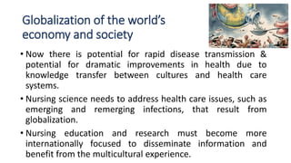 Globalization of the world’s
economy and society
• Now there is potential for rapid disease transmission &
potential for dramatic improvements in health due to
knowledge transfer between cultures and health care
systems.
• Nursing science needs to address health care issues, such as
emerging and remerging infections, that result from
globalization.
• Nursing education and research must become more
internationally focused to disseminate information and
benefit from the multicultural experience.
 