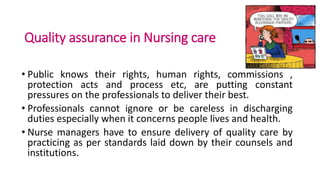 Quality assurance in Nursing care
• Public knows their rights, human rights, commissions ,
protection acts and process etc, are putting constant
pressures on the professionals to deliver their best.
• Professionals cannot ignore or be careless in discharging
duties especially when it concerns people lives and health.
• Nurse managers have to ensure delivery of quality care by
practicing as per standards laid down by their counsels and
institutions.
 