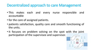 Decentralized approach to care Management
• This makes each and every nurse responsible and
accountable
• for the care of assigned patients.
• patients satisfaction, quality care and smooth functioning of
the units.
• It focuses on problem solving on the spot with the joint
participation of the supervisee and supervisor.
 