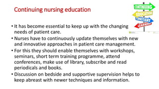 Continuing nursing education
• It has become essential to keep up with the changing
needs of patient care.
• Nurses have to continuously update themselves with new
and innovative approaches in patient care management.
• For this they should enable themselves with workshops,
seminars, short term training programme, attend
conferences, make use of library, subscribe and read
periodicals and books.
• Discussion on bedside and supportive supervision helps to
keep abreast with newer techniques and information.
 
