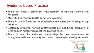 Evidence based Practice
• There has been a significant Advancement in Nursing Science and
Research.
• Most studies concern health behaviors, symptom.
• There is lack in focus on the scholarship and science of nursing as top
priorities.
• Doctorally prepared nursing professionals are not being produced in
large enough numbers to meet the growing need.
• There is need for enhanced mentorship for new researchers to
strengthen skills and capacity to conduct meaningful nursing research.
 