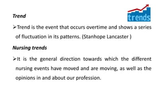 Trend
Trend is the event that occurs overtime and shows a series
of fluctuation in its patterns. (Stanhope Lancaster )
Nursing trends
It is the general direction towards which the different
nursing events have moved and are moving, as well as the
opinions in and about our profession.
 