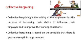 Collective bargaining
• Collective bargaining is the uniting of the employees for the
purpose of increasing their ability to influence their
employer and to improve the working conditions.
• Collective bargaining is based on the principle that there is
greater strength in large numbers
 