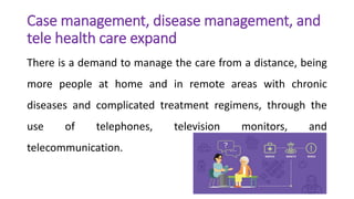 Case management, disease management, and
tele health care expand
There is a demand to manage the care from a distance, being
more people at home and in remote areas with chronic
diseases and complicated treatment regimens, through the
use of telephones, television monitors, and
telecommunication.
 