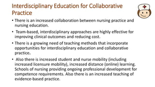 Interdisciplinary Education for Collaborative
Practice
• There is an increased collaboration between nursing practice and
nursing education.
• Team-based, interdisciplinary approaches are highly effective for
improving clinical outcomes and reducing cost.
• There is a growing need of teaching methods that incorporate
opportunities for interdisciplinary education and collaborative
practice.
• Also there is increased student and nurse mobility (including
increased licensure mobility), increased distance (online) learning.
Schools of nursing providing ongoing professional development for
competence requirements. Also there is an increased teaching of
evidence-based practice.
 